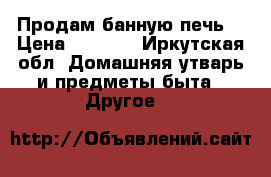 Продам банную печь  › Цена ­ 8 000 - Иркутская обл. Домашняя утварь и предметы быта » Другое   